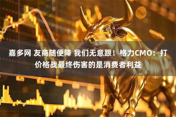 嘉多网 友商随便降 我们无意跟！格力CMO：打价格战最终伤害的是消费者利益