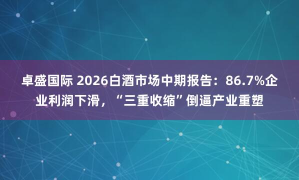 卓盛国际 2026白酒市场中期报告：86.7%企业利润下滑，“三重收缩”倒逼产业重塑