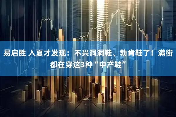 易启胜 入夏才发现：不兴洞洞鞋、勃肯鞋了！满街都在穿这3种“中产鞋”