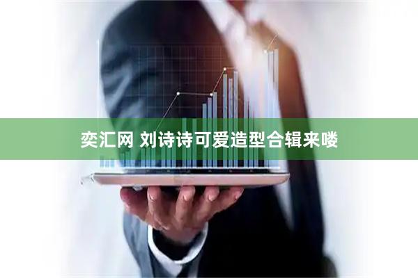 奕汇网 刘诗诗可爱造型合辑来喽