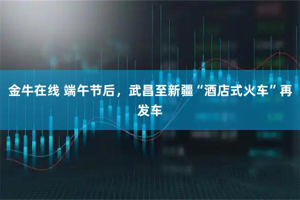 金牛在线 端午节后，武昌至新疆“酒店式火车”再发车