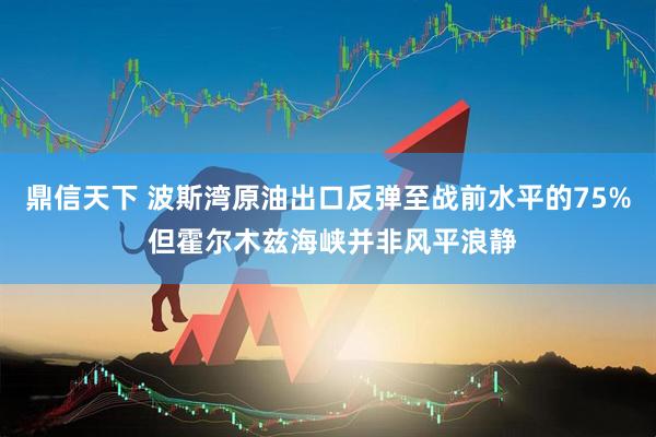 鼎信天下 波斯湾原油出口反弹至战前水平的75% 但霍尔木兹海峡并非风平浪静