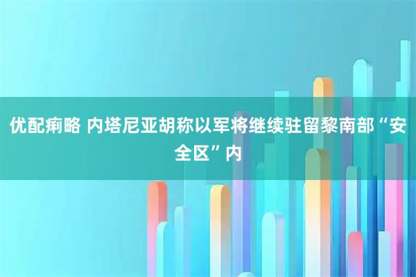 优配痢略 内塔尼亚胡称以军将继续驻留黎南部“安全区”内