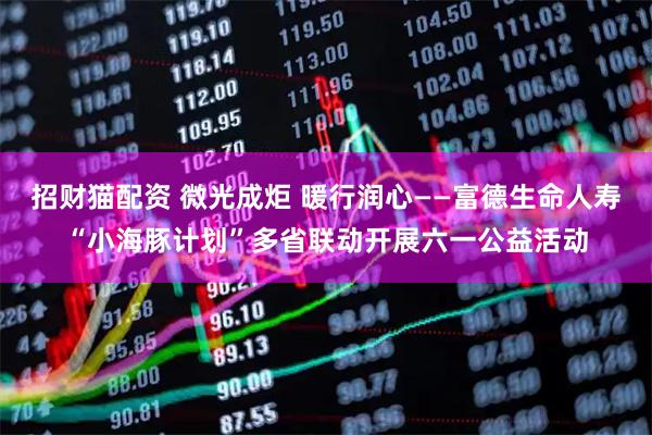 招财猫配资 微光成炬 暖行润心——富德生命人寿“小海豚计划”多省联动开展六一公益活动