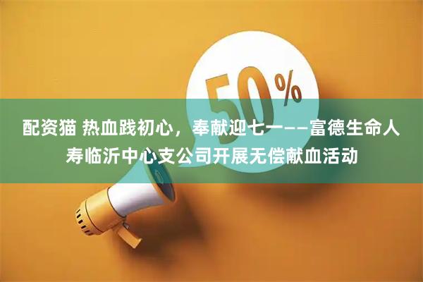 配资猫 热血践初心，奉献迎七一——富德生命人寿临沂中心支公司开展无偿献血活动