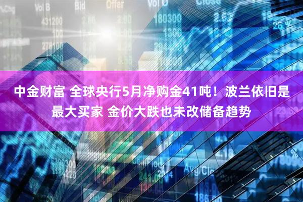 中金财富 全球央行5月净购金41吨！波兰依旧是最大买家 金价大跌也未改储备趋势