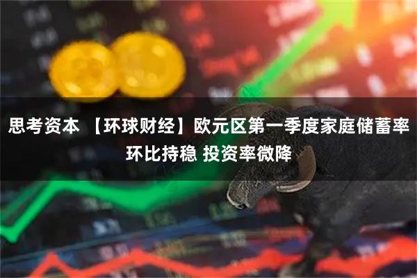思考资本 【环球财经】欧元区第一季度家庭储蓄率环比持稳 投资率微降