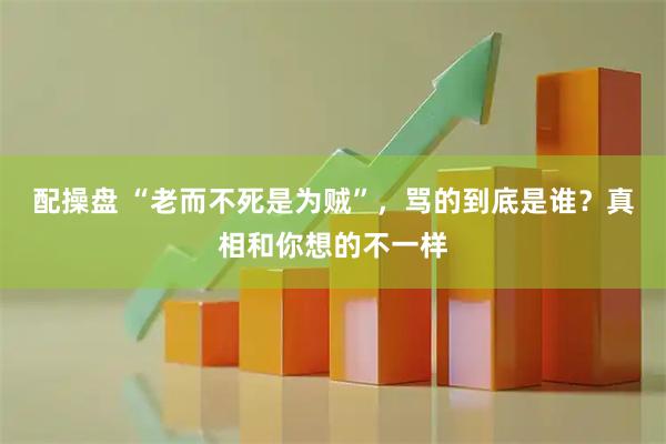 配操盘 “老而不死是为贼”，骂的到底是谁？真相和你想的不一样