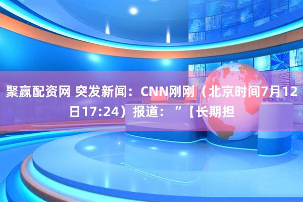 聚赢配资网 突发新闻：CNN刚刚（北京时间7月12日17:24）报道：“【长期担