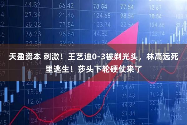 天盈资本 刺激！王艺迪0-3被剃光头，林高远死里逃生！莎头下轮硬仗来了