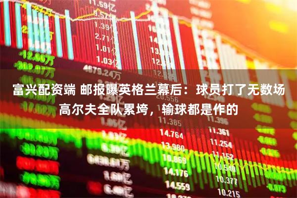 富兴配资端 邮报曝英格兰幕后：球员打了无数场高尔夫全队累垮，输球都是作的