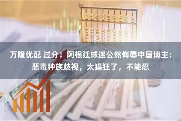 万隆优配 过分！阿根廷球迷公然侮辱中国博主：恶毒种族歧视，太猖狂了，不能忍
