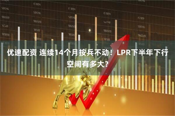 优速配资 连续14个月按兵不动！LPR下半年下行空间有多大？