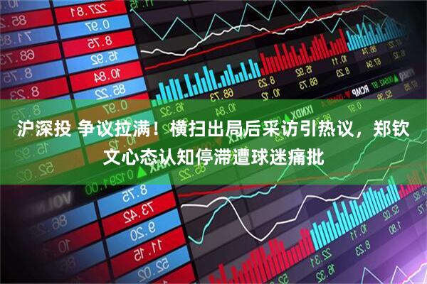 沪深投 争议拉满！横扫出局后采访引热议，郑钦文心态认知停滞遭球迷痛批
