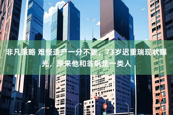 非凡策略 难怪遗产一分不要，73岁迟重瑞现状曝光，原来他和翁帆是一类人