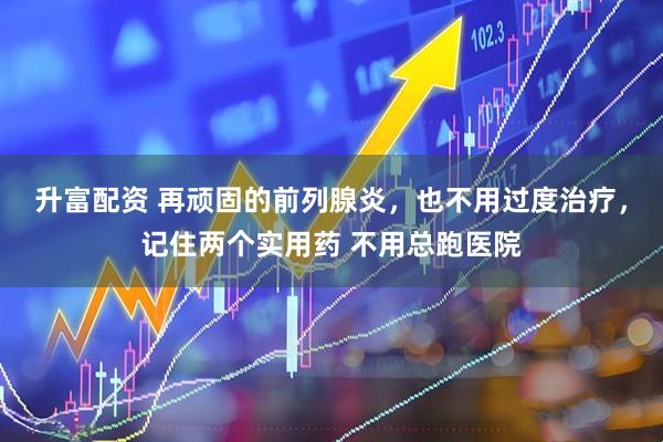 升富配资 再顽固的前列腺炎，也不用过度治疗，记住两个实用药 不用总跑医院