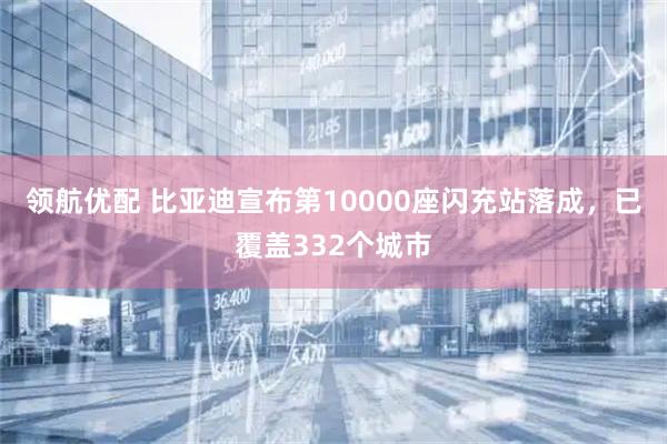 领航优配 比亚迪宣布第10000座闪充站落成，已覆盖332个城市