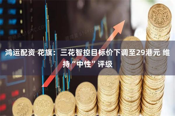 鸿运配资 花旗：三花智控目标价下调至29港元 维持“中性”评级