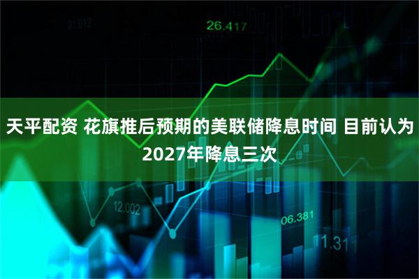 天平配资 花旗推后预期的美联储降息时间 目前认为2027年降息三次