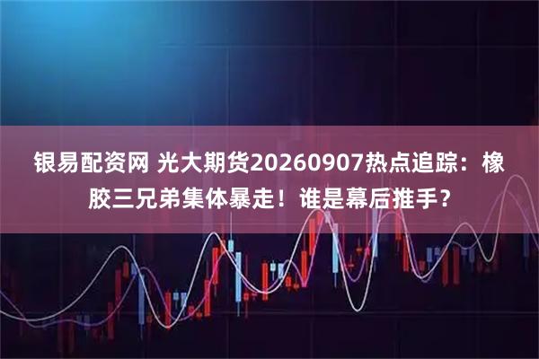 银易配资网 光大期货20260907热点追踪:橡胶三兄弟集体暴走!谁是幕后推手?