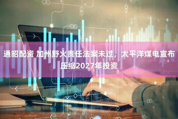 通昭配资 加州野火责任法案未过，太平洋煤电宣布压缩2027年投资